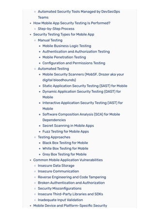 Automated SecurityTools Managed by DevSecOps
Teams
How Mobile App SecurityTesting Is Performed?
Step-by-Step Process
SecurityTesting Types for Mobile App
Manual Testing
Mobile Business Logic Testing
Authentication and Authorization Testing
Mobile Penetration Testing
Configuration and Permissions Testing
Automated Testing
Mobile Security Scanners (MobSF, Drozer aka your
digital bloodhounds)
Static Application SecurityTesting (SAST) for Mobile
Dynamic Application SecurityTesting (DAST) for
Mobile
Interactive Application SecurityTesting (IAST) for
Mobile
Software Composition Analysis (SCA) for Mobile
Dependencies
Secret Scanning in Mobile Apps
Fuzz Testing for Mobile Apps
Testing Approaches
Black Box Testing for Mobile
White Box Testing for Mobile
Grey Box Testing for Mobile
Common Mobile Application Vulnerabilities
Insecure Data Storage
Insecure Communication
Reverse Engineering and Code Tampering
Broken Authentication and Authorization
Security Misconfigurations
Insecure Third-Party Libraries and SDKs
Inadequate Input Validation
Mobile Device and Platform-Specific Security
 