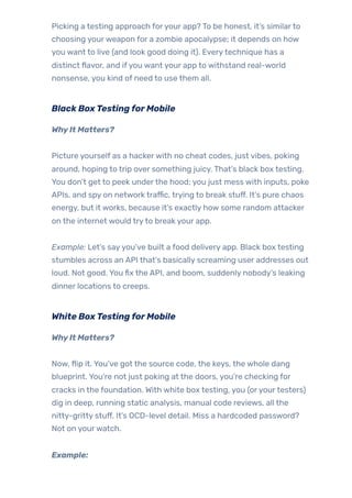 Picking a testing approach foryour app? To be honest, it’s similarto
choosing yourweapon for a zombie apocalypse; it depends on how
you want to live (and look good doing it). Everytechnique has a
distinct flavor, and ifyou want your app to withstand real-world
nonsense, you kind of need to use them all.
Black BoxTestingforMobile
WhyIt Matters?
Picture yourself as a hackerwith no cheat codes, just vibes, poking
around, hoping to trip over something juicy. That’s black box testing.
You don’t get to peek underthe hood; you just mess with inputs, poke
APIs, and spy on network traffic, trying to break stuff. It’s pure chaos
energy, but it works, because it’s exactly how some random attacker
on the internet would tryto break your app.
Example: Let’s sayyou’ve built a food delivery app. Black box testing
stumbles across an API that’s basically screaming user addresses out
loud. Not good. You fix the API, and boom, suddenly nobody’s leaking
dinner locations to creeps.
White BoxTestingforMobile
WhyIt Matters?
Now, flip it. You’ve got the source code, the keys, the whole dang
blueprint. You’re not just poking at the doors, you’re checking for
cracks in the foundation. With white box testing, you (oryourtesters)
dig in deep, running static analysis, manual code reviews, all the
nitty-gritty stuff. It’s OCD-level detail. Miss a hardcoded password?
Not on yourwatch.
Example:
 