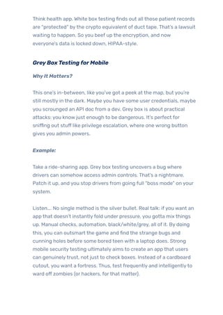Think health app. White box testing finds out all those patient records
are “protected” bythe crypto equivalent of duct tape. That’s a lawsuit
waiting to happen. So you beef up the encryption, and now
everyone’s data is locked down, HIPAA-style.
GreyBoxTestingforMobile
WhyIt Matters?
This one’s in-between, like you’ve got a peek at the map, but you’re
still mostly in the dark. Maybe you have some user credentials, maybe
you scrounged an API doc from a dev. Grey box is about practical
attacks: you know just enough to be dangerous. It’s perfect for
sniffing out stuff like privilege escalation, where one wrong button
gives you admin powers.
Example:
Take a ride-sharing app. Grey box testing uncovers a bug where
drivers can somehow access admin controls. That’s a nightmare.
Patch it up, and you stop drivers from going full “boss mode” on your
system.
Listen…. No single method is the silver bullet. Real talk: ifyou want an
app that doesn’t instantlyfold under pressure, you gotta mix things
up. Manual checks, automation, black/white/grey, all of it. By doing
this, you can outsmart the game and find the strange bugs and
cunning holes before some bored teen with a laptop does. Strong
mobile securitytesting ultimately aims to create an app that users
can genuinelytrust, not just to check boxes. Instead of a cardboard
cutout, you want a fortress. Thus, test frequently and intelligentlyto
ward off zombies (or hackers, forthat matter).
 