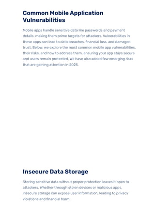 Common MobileApplication
Vulnerabilities
Mobile apps handle sensitive data like passwords and payment
details, making them prime targets for attackers. Vulnerabilities in
these apps can lead to data breaches, financial loss, and damaged
trust. Below, we explore the most common mobile app vulnerabilities,
their risks, and howto address them, ensuring your app stays secure
and users remain protected. We have also added few emerging risks
that are gaining attention in 2025.
Insecure Data Storage
Storing sensitive data without proper protection leaves it open to
attackers. Whetherthrough stolen devices or malicious apps,
insecure storage can expose user information, leading to privacy
violations and financial harm.
 