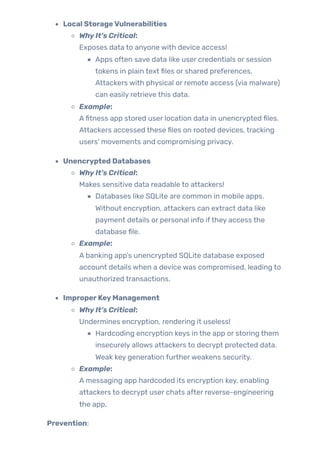 Local StorageVulnerabilities
WhyIt’s Critical:
Exposes data to anyone with device access!
Apps often save data like user credentials or session
tokens in plain text files or shared preferences.
Attackers with physical or remote access (via malware)
can easily retrieve this data.
Example:
Afitness app stored user location data in unencrypted files.
Attackers accessed these files on rooted devices, tracking
users’ movements and compromising privacy.
Unencrypted Databases
WhyIt’s Critical:
Makes sensitive data readable to attackers!
Databases like SQLite are common in mobile apps.
Without encryption, attackers can extract data like
payment details or personal info ifthey access the
database file.
Example:
A banking app’s unencrypted SQLite database exposed
account details when a device was compromised, leading to
unauthorized transactions.
ImproperKeyManagement
WhyIt’s Critical:
Undermines encryption, rendering it useless!
Hardcoding encryption keys in the app or storing them
insecurely allows attackers to decrypt protected data.
Weak key generation furtherweakens security.
Example:
A messaging app hardcoded its encryption key, enabling
attackers to decrypt user chats after reverse-engineering
the app.
Prevention:
 