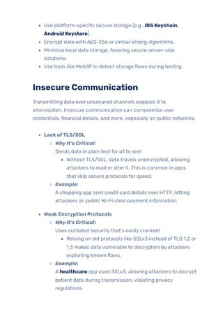 Use platform-specific secure storage (e.g., iOS Keychain,
Android Keystore).
Encrypt data with AES-256 or similar strong algorithms.
Minimize local data storage, favoring secure server-side
solutions.
Use tools like MobSFto detect storage flaws during testing.
Insecure Communication
Transmitting data over unsecured channels exposes it to
interception. Insecure communication can compromise user
credentials, financial details, and more, especially on public networks.
LackofTLS/SSL
WhyIt’s Critical:
Sends data in plain text for all to see!
Without TLS/SSL, data travels unencrypted, allowing
attackers to read or alter it. This is common in apps
that skip secure protocols for speed.
Example:
A shopping app sent credit card details over HTTP, letting
attackers on public Wi-Fi steal payment information.
WeakEncryption Protocols
WhyIt’s Critical:
Uses outdated securitythat’s easily cracked!
Relying on old protocols like SSLv3 instead ofTLS 1.2 or
1.3 makes data vulnerable to decryption by attackers
exploiting known flaws.
Example:
A healthcare app used SSLv3, allowing attackers to decrypt
patient data during transmission, violating privacy
regulations.
 