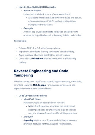 Man-in-the-Middle (MITM)Attacks
WhyIt’s Critical:
Lets attackers hijack your app’s conversations!
Attackers intercept data between the app and server,
often on unsecured Wi-Fi, to steal credentials or
manipulate transactions.
Example:
Atravel app’s weak certificate validation enabled MITM
attacks, letting attackers alter booking details undetected.
Prevention:
Enforce TLS 1.2 or 1.3 with strong ciphers.
Implement certificate pinning to validate server identity.
Avoid insecure channels like SMS for sensitive data.
Use tools likeWireshark to analyze network traffic during
testing.
Reverse Engineering and Code
Tampering
Attackers analyze or modify app code to bypass security, steal data,
or unlock features. Mobile apps, running on user devices, are
especiallyvulnerable to these attacks.
Code Obfuscation Failures
WhyIt’s Critical:
Makes your app an open book for hackers!
Without obfuscation, attackers can easily read
decompiled code to understand logic or extract
secrets. Weak obfuscation offers little protection.
Example:
A gaming app’s poor obfuscation let attackers unlock
premium features forfree, causing revenue loss.
 