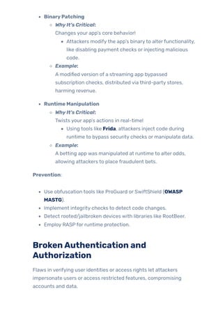 BinaryPatching
WhyIt’s Critical:
Changes your app’s core behavior!
Attackers modifythe app’s binaryto alterfunctionality,
like disabling payment checks or injecting malicious
code.
Example:
A modified version of a streaming app bypassed
subscription checks, distributed via third-party stores,
harming revenue.
Runtime Manipulation
WhyIt’s Critical:
Twists your app’s actions in real-time!
Using tools like Frida, attackers inject code during
runtime to bypass security checks or manipulate data.
Example:
A betting app was manipulated at runtime to alter odds,
allowing attackers to place fraudulent bets.
Prevention:
Use obfuscation tools like ProGuard or SwiftShield (OWASP
MASTG).
Implement integrity checks to detect code changes.
Detect rooted/jailbroken devices with libraries like RootBeer.
Employ RASPfor runtime protection.
BrokenAuthentication and
Authorization
Flaws in verifying user identities or access rights let attackers
impersonate users or access restricted features, compromising
accounts and data.
 