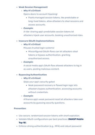 WeakSession Management
WhyIt’s Critical:
Opens doors to account hijacking!
Poorly managed session tokens, like predictable or
long-lived tokens, allow attackers to steal sessions and
access accounts.
Example:
A ride-sharing app’s predictable session tokens let
attackers hijack user accounts, booking unauthorized rides.
Insecure OAuth Implementations
WhyIt’s Critical:
Misuses trusted login systems!
Misconfigured OAuth flows can let attackers steal
tokens or bypass authentication, granting
unauthorized access.
Example:
A social media app’s OAuth flaw allowed attackers to log in
as users, posting malicious content.
BypassingAuthentication
WhyIt’s Critical:
Skips your app’s security gates!
Weak password recovery orflawed login logic lets
attackers bypass authentication, accessing accounts
without credentials.
Example:
Afinance app’s weak password reset let attackers take over
accounts by guessing security questions.
Prevention:
Use secure, randomized session tokens with short expiration.
Validate OAuth configurations per best practices (OWASPMobile
Top 10).
Enforce strong authentication (e.g., MFA) and robust password
 