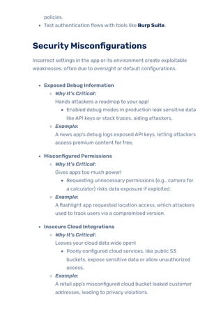policies.
Test authentication flows with tools like Burp Suite.
SecurityMisconfigurations
Incorrect settings in the app or its environment create exploitable
weaknesses, often due to oversight or default configurations.
Exposed Debug Information
WhyIt’s Critical:
Hands attackers a roadmap to your app!
Enabled debug modes in production leak sensitive data
like API keys or stack traces, aiding attackers.
Example:
A news app’s debug logs exposed API keys, letting attackers
access premium content forfree.
Misconfigured Permissions
WhyIt’s Critical:
Gives apps too much power!
Requesting unnecessary permissions (e.g., camera for
a calculator) risks data exposure if exploited.
Example:
Aflashlight app requested location access, which attackers
used to track users via a compromised version.
Insecure Cloud Integrations
WhyIt’s Critical:
Leaves your cloud data wide open!
Poorly configured cloud services, like public S3
buckets, expose sensitive data or allow unauthorized
access.
Example:
A retail app’s misconfigured cloud bucket leaked customer
addresses, leading to privacyviolations.
 