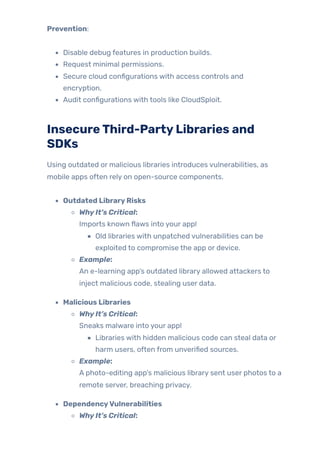 Prevention:
Disable debug features in production builds.
Request minimal permissions.
Secure cloud configurations with access controls and
encryption.
Audit configurations with tools like CloudSploit.
InsecureThird-PartyLibraries and
SDKs
Using outdated or malicious libraries introduces vulnerabilities, as
mobile apps often rely on open-source components.
Outdated LibraryRisks
WhyIt’s Critical:
Imports known flaws into your app!
Old libraries with unpatched vulnerabilities can be
exploited to compromise the app or device.
Example:
An e-learning app’s outdated library allowed attackers to
inject malicious code, stealing user data.
Malicious Libraries
WhyIt’s Critical:
Sneaks malware into your app!
Libraries with hidden malicious code can steal data or
harm users, often from unverified sources.
Example:
A photo-editing app’s malicious library sent user photos to a
remote server, breaching privacy.
DependencyVulnerabilities
WhyIt’s Critical:
 