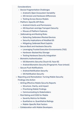 Considerations
Device Fragmentation Challenges
Android’s Open Ecosystem Variability
iOS Version and Hardware Differences
Testing Across Device Models
Platform-Specific API Risks
Android Intents and Permissions
iOS Keychain and App Transport Security
Misuse of Platform Features
Jailbreaking and Rooting Risks
Detecting Jailbroken/Rooted Devices
Security Implications of Modified OS
Mitigating Jailbreak/Root Exploits
Secure Boot and Hardware Security
Leveraging Trusted Execution Environments (TEE)
Hardware-Backed Key Storage
Testing Hardware Security Integration
Biometric Authentication
iOS Biometric Security (Touch ID, Face ID)
Android Biometric Security (Fingerprint, Face Unlock)
Secure Push Notifications
Android Notification Security
iOS Notification Security
Reporting and Remediation: Turning Mobile Security
Findings into Action
Writing Effective Mobile Security Reports
Structure, Clarity, and Impact
Prioritizing Mobile Findings
Communicating to Stakeholders
Risk Rating and CVSS for Mobile
Severity Metrics for Mobile
Qualitative vs. Quantitative Ratings
Mobile-Specific Risk Factors
Collaboration with Mobile Developers
 