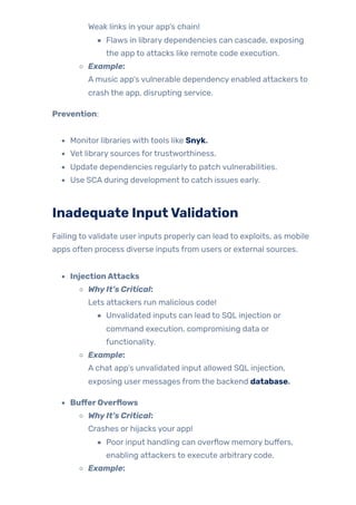 Weak links in your app’s chain!
Flaws in library dependencies can cascade, exposing
the app to attacks like remote code execution.
Example:
A music app’s vulnerable dependency enabled attackers to
crash the app, disrupting service.
Prevention:
Monitor libraries with tools like Snyk.
Vet library sources fortrustworthiness.
Update dependencies regularlyto patch vulnerabilities.
Use SCA during development to catch issues early.
Inadequate InputValidation
Failing to validate user inputs properly can lead to exploits, as mobile
apps often process diverse inputs from users or external sources.
InjectionAttacks
WhyIt’s Critical:
Lets attackers run malicious code!
Unvalidated inputs can lead to SQL injection or
command execution, compromising data or
functionality.
Example:
A chat app’s unvalidated input allowed SQL injection,
exposing user messages from the backend database.
BufferOverflows
WhyIt’s Critical:
Crashes or hijacks your app!
Poor input handling can overflow memory buffers,
enabling attackers to execute arbitrary code.
Example:
 