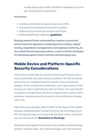 Avideo player app’s buffer overflow let attackers crash the
app, disrupting user experience.
Prevention:
Sanitize and validate all inputs using secure APIs.
Use parameterized queries to prevent injection.
Implement fuzz testing to uncover input flaws.
Follow OWASP input validation guidelines.
Staying ahead ofthesevulnerabilities requires a proactive,
layered securityapproach, combining secure coding, regular
testing, dependencymanagement, and ongoing monitoring.As
the mobilethreat landscape evolves, sotoo mustthe strategies
fordefending againstthese common and emerging risks.
Mobile Device and Platform-Specific
SecurityConsiderations
Think ofyour mobile app as a travelertrying to get through a busy
and unpredictable city. Each device or platform, like iOS orAndroid,
acts like its own neighborhood with specific rules and potential
dangers. Ifyou overlook these differences, your app could be at risk
leaving user data or app features open to threats. You need specific
strategies to handle things like device fragmentation, platform APIs,
jailbreaks, hardware security, biometrics, and notifications to keep
users safe.
Take Zoom as an example. Back in 2019, its iOS app ran into trouble
because it bypassed App Transport Security. By misconfiguring an
API, the app sent data over unsecured networks, which could have
put user privacy at risk. Read More onTheVerge.
Developers build apps that succeed in the mobile world bytackling
platform-specific needs. This helps them gain usertrust and steer
 
