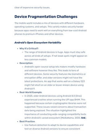 clear of expensive security issues.
Device Fragmentation Challenges
The mobile world includes a mix of devices with different hardware,
operating systems, and setups. This variety makes security harder
because apps need to work well on everything from low-cost Android
phones to premium iPhones and other devices.
Android’s Open EcosystemVariability
WhyIt’s Critical?:
The range ofAndroid devices is huge. Apps must stay safe
across all kinds of setups. If not weak spots might appear on
less common models.
Description:
Android’s open-source setup lets makers modify hardware
and software howeverthey like. This leads to tons of
different devices. Some securityfeatures like biometrics or
encryption differ, and olderversions might not have the
latest protections. An app that works well on a Galaxy S23
might fall short on an older or lesser-known device using
Android 9.
Real-World Example:
In 2025, olderAndroid devices using Android 8.0 (Oreo)
experienced crashes when running the UPI app BHIM. This
happened because certain cryptographic libraries were not
supported. These issues raised concerns about transaction
data being exposed. The situation highlighted the
importance of conducting wide-ranging compatibilitytests
within Android’s varied ecosystem (MediaNama, 2025, link).
Best Practice:
Use feature detection to adapt to device capabilities and
test on diverse Android versions to ensure consistent
 