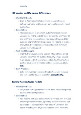 security.
iOSVersion and Hardware Differences
WhyIt’s Critical?:
Even in Apple’s controlled environment, variations in
software versions and hardware can create security risks if
overlooked.
Description:
iOS is consistent to an extent, but differences between
versions like iOS 12 and iOS 18, or devices like an iPhone SE
and an iPhone 16, can change how secure they are. Older
systems might not include upgrades like Face ID or stronger
encryption. Developers need to decide which minimum
version theywill support.
Real-World Example:
In 2018, the Lloyds banking app ran into problems on iOS
versions olderthan 10. Outdated security setups caused
login issues and left sessions open to risks. This situation
pushed developers to release updates (LancsLive, 2025,
link).
Best Practice:
Set a minimum iOS version with robust securityfeatures
and test on older devices to confirm compatibility.
TestingAcross Device Models
WhyIt’s Critical?:
Only broad testing catches securityflaws unique to specific
devices or OS configurations.
Description:
You need to test apps across multiple devices. This includes
checking different models, operating system versions, and
device states like rooted and non-rooted. Emulators can
assist in testing, but physical devices uncover hardware-
 