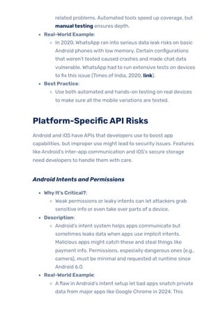 related problems. Automated tools speed up coverage, but
manualtesting ensures depth.
Real-World Example:
In 2020, WhatsApp ran into serious data leak risks on basic
Android phones with low memory. Certain configurations
that weren’t tested caused crashes and made chat data
vulnerable. WhatsApp had to run extensive tests on devices
to fix this issue (Times of India, 2020, link).
Best Practice:
Use both automated and hands-on testing on real devices
to make sure all the mobile variations are tested.
Platform-SpecificAPI Risks
Android and iOS have APIs that developers use to boost app
capabilities, but improper use might lead to security issues. Features
like Android’s inter-app communication and iOS’s secure storage
need developers to handle them with care.
Android Intents and Permissions
WhyIt’s Critical?:
Weak permissions or leaky intents can let attackers grab
sensitive info or even take over parts of a device.
Description:
Android’s intent system helps apps communicate but
sometimes leaks data when apps use implicit intents.
Malicious apps might catch these and steal things like
payment info. Permissions, especially dangerous ones (e.g.,
camera), must be minimal and requested at runtime since
Android 6.0.
Real-World Example:
Aflaw in Android’s intent setup let bad apps snatch private
data from major apps like Google Chrome in 2024. This
 