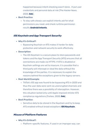 happened because intent checking wasn’t done . It put user
credentials and personal data at risk (The Hacker News,
2025, link).
Best Practice:
To stay safe always use explicit intents ask forwhat
permissions you need, and check runtime permission
results Android Intents.
iOS Keychain andAppTransport Security
WhyIt’s Critical?:
Bypassing Keychain orATS makes it harderfor data
protection and network securityto work effectively.
Description:
The iOS Keychain is a secure place to store passwords and
tokens and the App Transport Security (ATS) ensures that all
connections are made via HTTPS. IfATS is disabled or
Keychain settings are set to insecure, it is possible that a
third partywill intercept or steal the data without the
knowledge ofthe parties. It is necessaryto explain the
reasons behind the exceptions given to the legacy servers.
Real-World Example:
TikTok’s iOS app was found to be bypassing ATS in 2020 and
thus the user data were sent via unencrypted channels and
therefore there was a possibility of interception. However,
this situation lasted only until Apple imposed stricterATS
compliance regulations (Forbes, 2020, link).
Best Practice:
Sensitive data to be stored in the Keychain and tryto keep
ATS enabled without broad exceptions iOS Keychain.
Misuse ofPlatform Features
WhyIt’s Critical?:
Platform-specific features, if used in an improperway, can
 