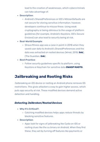lead to the creation ofweaknesses, which cybercriminals
can take advantage of.
Description:
Android’s SharedPreferences or iOS’s NSUserDefaults are
not secure for storing sensitive information, however,
developers continue to misuse these. Using weak
cryptography or being oblivious to the usage of platform
guidelines (for example, Android’s Keystore, iOS’s Secure
Enclave) can also lead to security being at risk.
Real-World Example:
Strava fitness app was a case in point in 2018 when they
saved user data to Android’s SharedPreferences and the
data was extracted on rooted devices (Wired, 2018, link),
(The Guardian, link).
Best Practice:
Follow security guidelines specific to platform, using
Keystore or Keychain for sensitive data OWASPMASTG.
Jailbreaking and Rooting Risks
Jailbreaking an iOS device or rooting an Android phone removes OS
restrictions. This gives attackers a wayto gain higher access, which
puts app security at risk. These modified devices demand active
detection and handling.
Detecting Jailbroken/Rooted Devices
WhyIt’s Critical?:
Catching modified devices helps apps reduce threats by
blocking sensitive features.
Description:
Apps look for signs of jailbreaking like Cydia on iOS or
rooting clues like the su binary on Android. When theyfind
these, they act byturning offfeatures like payments or
 