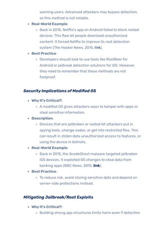warning users. Advanced attackers may bypass detection,
so this method is not reliable.
Real-World Example:
Back in 2015, Netflix’s app on Android failed to block rooted
devices. This flaw let people download unauthorized
content. It forced Netflix to improve its root detection
system (The Hacker News, 2015, link).
Best Practice:
Developers should look to use tools like RootBeerfor
Android or jailbreak detection solutions for iOS. However,
they need to rememberthat these methods are not
foolproof.
SecurityImplications ofModified OS
WhyIt’s Critical?:
A modified OS gives attackers ways to tamperwith apps or
steal sensitive information.
Description:
Devices that are jailbroken or rooted let attackers put in
spying tools, change codes, or get into restricted files. This
can result in stolen data unauthorized access to features, or
using the device in botnets.
Real-World Example:
Back in 2015, the XcodeGhost malware targeted jailbroken
iOS devices. It exploited OS changes to steal data from
banking apps (BBC News, 2015, link).
Best Practice:
To reduce risk, avoid storing sensitive data and depend on
server-side protections instead.
Mitigating Jailbreak/Root Exploits
WhyIt’s Critical?:
Building strong app structures limits harm even if detection
 
