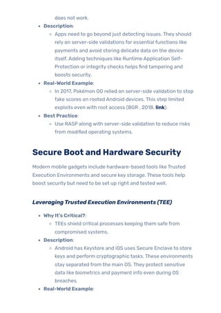 does not work.
Description:
Apps need to go beyond just detecting issues. They should
rely on server-side validations for essential functions like
payments and avoid storing delicate data on the device
itself. Adding techniques like Runtime Application Self-
Protection or integrity checks helps find tampering and
boosts security.
Real-World Example:
In 2017, Pokémon GO relied on server-side validation to stop
fake scores on rooted Android devices. This step limited
exploits even with root access (BGR , 2018, link).
Best Practice:
Use RASP along with server-side validation to reduce risks
from modified operating systems.
Secure Boot and Hardware Security
Modern mobile gadgets include hardware-based tools like Trusted
Execution Environments and secure key storage. These tools help
boost security but need to be set up right and tested well.
LeveragingTrusted Execution Environments (TEE)
WhyIt’s Critical?:
TEEs shield critical processes keeping them safe from
compromised systems.
Description:
Android has Keystore and iOS uses Secure Enclave to store
keys and perform cryptographic tasks. These environments
stay separated from the main OS. They protect sensitive
data like biometrics and payment info even during OS
breaches.
Real-World Example:
 
