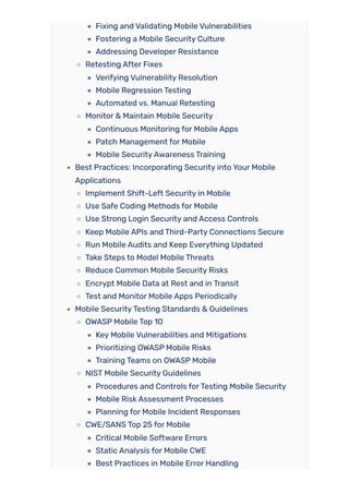 Fixing and Validating Mobile Vulnerabilities
Fostering a Mobile Security Culture
Addressing Developer Resistance
Retesting After Fixes
Verifying Vulnerability Resolution
Mobile Regression Testing
Automated vs. Manual Retesting
Monitor & Maintain Mobile Security
Continuous Monitoring for Mobile Apps
Patch Management for Mobile
Mobile SecurityAwareness Training
Best Practices: Incorporating Security into Your Mobile
Applications
Implement Shift-Left Security in Mobile
Use Safe Coding Methods for Mobile
Use Strong Login Security and Access Controls
Keep Mobile APIs and Third-Party Connections Secure
Run Mobile Audits and Keep Everything Updated
Take Steps to Model Mobile Threats
Reduce Common Mobile Security Risks
Encrypt Mobile Data at Rest and in Transit
Test and Monitor Mobile Apps Periodically
Mobile SecurityTesting Standards & Guidelines
OWASP Mobile Top 10
Key Mobile Vulnerabilities and Mitigations
Prioritizing OWASP Mobile Risks
Training Teams on OWASP Mobile
NIST Mobile Security Guidelines
Procedures and Controls forTesting Mobile Security
Mobile Risk Assessment Processes
Planning for Mobile Incident Responses
CWE/SANS Top 25 for Mobile
Critical Mobile Software Errors
Static Analysis for Mobile CWE
Best Practices in Mobile Error Handling
 