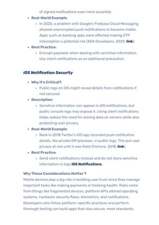 of signed notifications even more essential.
Real-World Example:
In 2020, a problem with Google’s Firebase Cloud Messaging
allowed unencrypted push notifications to become visible.
Apps such as banking apps were affected making OTP
interception a potential risk (XDA Developers, 2020, link).
Best Practice:
Encrypt payloads when dealing with sensitive information.
Use silent notifications as an additional precaution.
iOS Notification Security
WhyIt’s Critical?:
Public logs on iOS might reveal details from notifications if
not secured.
Description:
Sensitive information can appear in iOS notifications, but
public console logs may expose it. Using silent notifications
helps reduce the need for storing data on servers while also
protecting user privacy.
Real-World Example:
Back in 2018 Twitter’s iOS app recorded push notification
details, like private DM previews, in public logs. This put user
privacy at risk until it was fixed (Fortune, 2018, link).
Best Practice:
Send silent notifications instead and do not store sensitive
information in logs iOS Notifications.
WhyThese Considerations Matter?
Mobile devices play a big role in building usertrust since they manage
important tasks like making payments ortracking health. Risks come
from things like fragmented devices, platform APIs altered operating
systems, hardware securityflaws, biometrics, and notifications.
Developers who follow platform-specific practices and perform
thorough testing can build apps that stay secure, meet standards,
 