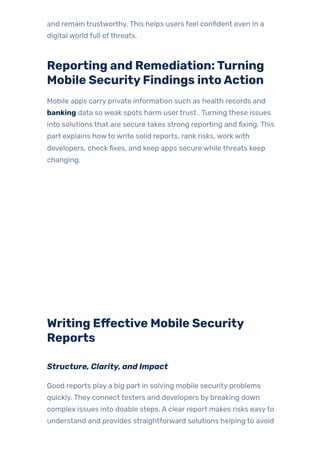 and remain trustworthy. This helps users feel confident even in a
digital world full ofthreats.
Reporting and Remediation:Turning
Mobile SecurityFindings intoAction
Mobile apps carry private information such as health records and
banking data so weak spots harm usertrust . Turning these issues
into solutions that are secure takes strong reporting and fixing. This
part explains howto write solid reports, rank risks, work with
developers, check fixes, and keep apps secure while threats keep
changing.
Writing Effective Mobile Security
Reports
Structure, Clarity, and Impact
Good reports play a big part in solving mobile security problems
quickly. They connect testers and developers by breaking down
complex issues into doable steps. A clear report makes risks easyto
understand and provides straightforward solutions helping to avoid
 