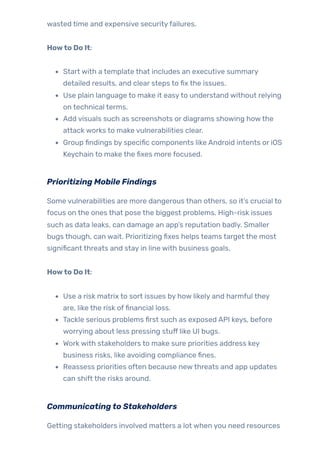 wasted time and expensive securityfailures.
Howto Do It:
Start with a template that includes an executive summary
detailed results, and clear steps to fix the issues.
Use plain language to make it easyto understand without relying
on technical terms.
Add visuals such as screenshots or diagrams showing howthe
attack works to make vulnerabilities clear.
Group findings by specific components like Android intents or iOS
Keychain to make the fixes more focused.
Prioritizing Mobile Findings
Some vulnerabilities are more dangerous than others, so it’s crucial to
focus on the ones that pose the biggest problems. High-risk issues
such as data leaks, can damage an app’s reputation badly. Smaller
bugs though, can wait. Prioritizing fixes helps teams target the most
significant threats and stay in line with business goals.
Howto Do It:
Use a risk matrix to sort issues by how likely and harmful they
are, like the risk offinancial loss.
Tackle serious problems first such as exposed API keys, before
worrying about less pressing stuff like UI bugs.
Work with stakeholders to make sure priorities address key
business risks, like avoiding compliance fines.
Reassess priorities often because newthreats and app updates
can shift the risks around.
Communicatingto Stakeholders
Getting stakeholders involved matters a lot when you need resources
 