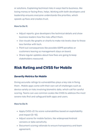 or solutions. Explaining technical risks in ways tied to business, like
losing money orfacing fines, helps. Working with both developers and
leadership ensures everyone understands the priorities, which
speeds up fixes and creates trust.
Howto Do It:
Adjust reports: give developers the technical details and show
business leaders howthe risks affect them.
Use visuals like graphs or charts to make risk levels clearto those
less familiarwith tech.
Point out consequences like possible GDPR penalties or
customers leaving so management stays on board.
Share regular updates about howfixes are going to keep
stakeholders reassured.
RiskRating and CVSSforMobile
SeverityMetricsforMobile
Giving accurate ratings to vulnerabilities plays a key role in fixing
them . Mobile apps come with their own set of challenges such as
device variety or risks involving biometric data, which call for careful
scoring. Teams can use common scales like CVSS to address the most
severe risks first and safeguard both apps and users.
Howto Do It:
Apply CVSS v3.1 to score vulnerabilities based on exploitability
and impact (0–10).
Adjust scores for mobile factors, like widespread Android
versions or data sensitivity.
Document scoring rationale to ensure transparency and team
agreement.
 