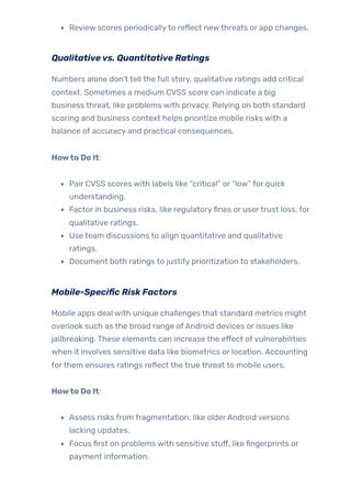 Review scores periodicallyto reflect newthreats or app changes.
Qualitativevs. Quantitative Ratings
Numbers alone don’t tell the full story, qualitative ratings add critical
context. Sometimes a medium CVSS score can indicate a big
business threat, like problems with privacy. Relying on both standard
scoring and business context helps prioritize mobile risks with a
balance of accuracy and practical consequences.
Howto Do It:
Pair CVSS scores with labels like “critical” or “low” for quick
understanding.
Factor in business risks, like regulatoryfines or usertrust loss, for
qualitative ratings.
Use team discussions to align quantitative and qualitative
ratings.
Document both ratings to justify prioritization to stakeholders.
Mobile-Specific Risk Factors
Mobile apps deal with unique challenges that standard metrics might
overlook such as the broad range ofAndroid devices or issues like
jailbreaking. These elements can increase the effect ofvulnerabilities
when it involves sensitive data like biometrics or location. Accounting
forthem ensures ratings reflect the true threat to mobile users.
Howto Do It:
Assess risks from fragmentation, like olderAndroid versions
lacking updates.
Focus first on problems with sensitive stuff, like fingerprints or
payment information.
 