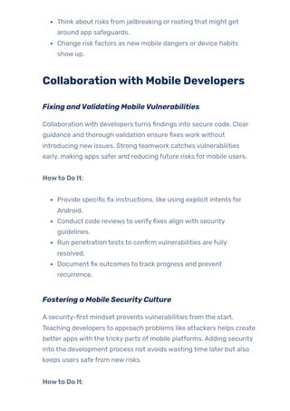 Think about risks from jailbreaking or rooting that might get
around app safeguards.
Change risk factors as new mobile dangers or device habits
show up.
Collaborationwith Mobile Developers
Fixing andValidating MobileVulnerabilities
Collaboration with developers turns findings into secure code. Clear
guidance and thorough validation ensure fixes work without
introducing new issues. Strong teamwork catches vulnerabilities
early, making apps safer and reducing future risks for mobile users.
Howto Do It:
Provide specific fix instructions, like using explicit intents for
Android.
Conduct code reviews to verifyfixes align with security
guidelines.
Run penetration tests to confirm vulnerabilities are fully
resolved.
Document fix outcomes to track progress and prevent
recurrence.
Fostering a Mobile SecurityCulture
A security-first mindset prevents vulnerabilities from the start.
Teaching developers to approach problems like attackers helps create
better apps with the tricky parts of mobile platforms. Adding security
into the development process not avoids wasting time later but also
keeps users safe from new risks.
Howto Do It:
 