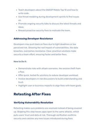 Teach developers about the OWASP Mobile Top 10 and howto
write code .
Use threat modeling during development sprints to find issues
on.
Promote ongoing securitytalks to discuss the latest threats and
ideas.
Reward proactive securityfixes to motivate the team.
Addressing DeveloperResistance
Developers may push back on fixes due to tight deadlines or low
perceived risk. Showing the real impact ofvulnerabilities, like data
breaches, overcomes resistance. Clear, practical solutions make
security a team effort, ensuring faster and betterfixes.
Howto Do It:
Demonstrate risks with attack scenarios, like session theft from
a flaw.
Offer quick, tested fix solutions to reduce developerworkload.
Involve developers in risk discussions to build understanding and
trust.
Highlight user or business impacts to align fixes with team goals.
RetestingAfterFixes
VerifyingVulnerabilityResolution
Retesting makes sure problems are resolved instead of being covered
up. Skipping this step leaves apps open to the same attacks, which
puts users’ trust and data at risk. Thorough verification confirms
security and catches any new issues introduced during fixes.
 