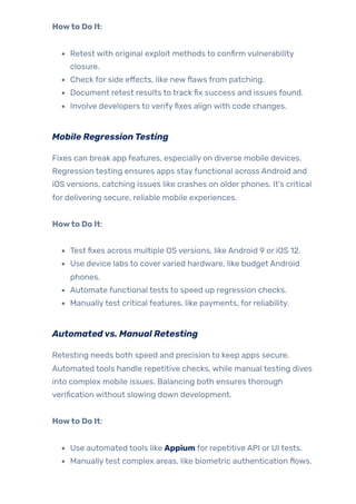 Howto Do It:
Retest with original exploit methods to confirm vulnerability
closure.
Check for side effects, like newflaws from patching.
Document retest results to track fix success and issues found.
Involve developers to verifyfixes align with code changes.
Mobile RegressionTesting
Fixes can break app features, especially on diverse mobile devices.
Regression testing ensures apps stayfunctional across Android and
iOS versions, catching issues like crashes on older phones. It’s critical
for delivering secure, reliable mobile experiences.
Howto Do It:
Test fixes across multiple OS versions, like Android 9 or iOS 12.
Use device labs to covervaried hardware, like budget Android
phones.
Automate functional tests to speed up regression checks.
Manuallytest critical features, like payments, for reliability.
Automatedvs. Manual Retesting
Retesting needs both speed and precision to keep apps secure.
Automated tools handle repetitive checks, while manual testing dives
into complex mobile issues. Balancing both ensures thorough
verification without slowing down development.
Howto Do It:
Use automated tools like Appium for repetitive API or UI tests.
Manuallytest complex areas, like biometric authentication flows.
 