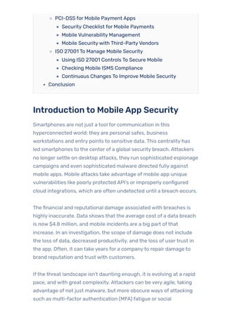 PCI-DSS for Mobile Payment Apps
Security Checklist for Mobile Payments
Mobile Vulnerability Management
Mobile Securitywith Third-PartyVendors
ISO 27001 To Manage Mobile Security
Using ISO 27001 Controls To Secure Mobile
Checking Mobile ISMS Compliance
Continuous Changes To Improve Mobile Security
Conclusion
Introduction to MobileApp Security
Smartphones are not just a tool for communication in this
hyperconnected world: they are personal safes, business
workstations and entry points to sensitive data. This centrality has
led smartphones to the center of a global security breach. Attackers
no longer settle on desktop attacks, they run sophisticated espionage
campaigns and even sophisticated malware directed fully against
mobile apps. Mobile attacks take advantage of mobile app unique
vulnerabilities like poorly protected API’s or improperly configured
cloud integrations, which are often undetected until a breach occurs.
The financial and reputational damage associated with breaches is
highly inaccurate. Data shows that the average cost of a data breach
is now $4.8 million, and mobile incidents are a big part ofthat
increase. In an investigation, the scope of damage does not include
the loss of data, decreased productivity, and the loss of usertrust in
the app. Often, it can take years for a companyto repair damage to
brand reputation and trust with customers.
Ifthe threat landscape isn’t daunting enough, it is evolving at a rapid
pace, and with great complexity. Attackers can be very agile, taking
advantage of not just malware, but more obscure ways of attacking
such as multi-factor authentication (MFA) fatigue or social
 