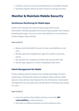 Combine results to ensure comprehensive vulnerability checks.
Schedule regular retests to catch issues in new app versions.
Monitor& Maintain Mobile Security
Continuous MonitoringforMobileApps
Mobile risks change every day aiming at apps with private
information. Monitoring helps find securityflaws quickerthan hackers
protecting the apps. It serves as the main defense in a world where
mobile dangers keep shifting.
Howto Do It:
Deploytools like MobSFto scan for newvulnerabilities in real
time.
Monitor app store feedback for signs of crashes or security
issues.
Set up alerts for suspicious activity, like unusual API calls.
Review logs regularlyto catch emerging threats early.
Patch ManagementforMobile
Timely updates prevent hackers from taking advantage of known
weaknesses. Testing and rolling out updates helps protect mobile
apps on many devices and reduces the risk of breaches. Good patch
management ensures apps stay strong without making things harder
for users.
Howto Do It:
Focus on patches that address serious issues like API
vulnerabilities or data exposure.
Run tests on different devices to ensure patches work .
 