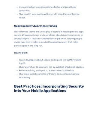 Use automation to deploy updates faster and keep them
consistent.
Share patch information with users to keep their confidence
intact.
Mobile SecurityAwarenessTraining
Well-informed teams and users play a big role in keeping mobile apps
secure. When developers and users learn about risks like phishing or
jailbreaking on, it reduces vulnerabilities right away. Keeping people
aware overtime creates a mindset focused on safetythat helps
protect apps in the long run.
Howto Do It:
Teach developers about secure coding and the OWASP Mobile
Top 10.
Show users howto stay safe, like by avoiding shady app sources.
Refresh training each yearto address new mobile risks.
Share real-world examples ofthreats to make learning more
interesting.
Best Practices: Incorporating Security
intoYourMobileApplications
 
