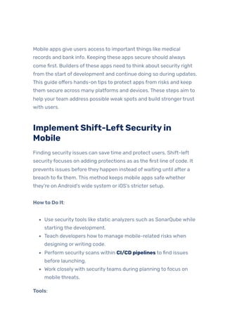 Mobile apps give users access to important things like medical
records and bank info. Keeping these apps secure should always
come first. Builders ofthese apps need to think about security right
from the start of development and continue doing so during updates.
This guide offers hands-on tips to protect apps from risks and keep
them secure across many platforms and devices. These steps aim to
help yourteam address possible weak spots and build strongertrust
with users.
Implement Shift-Left Securityin
Mobile
Finding security issues can save time and protect users. Shift-left
securityfocuses on adding protections as as the first line of code. It
prevents issues before they happen instead ofwaiting until after a
breach to fix them. This method keeps mobile apps safe whether
they’re on Android’s wide system or iOS’s stricter setup.
Howto Do It:
Use securitytools like static analyzers such as SonarQube while
starting the development.
Teach developers howto manage mobile-related risks when
designing orwriting code.
Perform security scans within CI/CD pipelines to find issues
before launching.
Work closelywith securityteams during planning to focus on
mobile threats.
Tools:
 