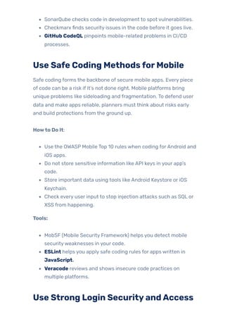 SonarQube checks code in development to spot vulnerabilities.
Checkmarx finds security issues in the code before it goes live.
GitHub CodeQL pinpoints mobile-related problems in CI/CD
processes.
Use Safe Coding MethodsforMobile
Safe coding forms the backbone of secure mobile apps. Every piece
of code can be a risk if it’s not done right. Mobile platforms bring
unique problems like sideloading and fragmentation. To defend user
data and make apps reliable, planners must think about risks early
and build protections from the ground up.
Howto Do It:
Use the OWASP Mobile Top 10 rules when coding forAndroid and
iOS apps.
Do not store sensitive information like API keys in your app’s
code.
Store important data using tools like Android Keystore or iOS
Keychain.
Check every user input to stop injection attacks such as SQL or
XSS from happening.
Tools:
MobSF (Mobile Security Framework) helps you detect mobile
securityweaknesses in your code.
ESLint helps you apply safe coding rules for apps written in
JavaScript.
Veracode reviews and shows insecure code practices on
multiple platforms.
Use Strong Login SecurityandAccess
 