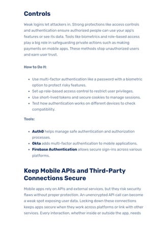 Controls
Weak logins let attackers in. Strong protections like access controls
and authentication ensure authorized people can use your app’s
features or see its data. Tools like biometrics and role-based access
play a big role in safeguarding private actions such as making
payments on mobile apps. These methods stop unauthorized users
and earn usertrust.
Howto Do It:
Use multi-factor authentication like a password with a biometric
option to protect riskyfeatures.
Set up role-based access control to restrict user privileges.
Use short-lived tokens and secure cookies to manage sessions.
Test how authentication works on different devices to check
compatibility.
Tools:
Auth0 helps manage safe authentication and authorization
processes.
Okta adds multi-factor authentication to mobile applications.
FirebaseAuthentication allows secure sign-ins across various
platforms.
Keep MobileAPIs andThird-Party
Connections Secure
Mobile apps rely on APIs and external services, but they risk security
flaws without proper protection. An unencrypted API call can become
a weak spot exposing user data. Locking down these connections
keeps apps secure when theywork across platforms or link with other
services. Every interaction, whether inside or outside the app, needs
 