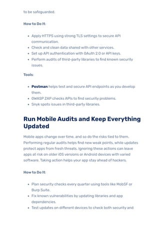 to be safeguarded.
Howto Do It:
Apply HTTPS using strong TLS settings to secure API
communication.
Check and clean data shared with other services.
Set up API authentication with OAuth 2.0 orAPI keys.
Perform audits ofthird-party libraries to find known security
issues.
Tools:
Postman helps test and secure API endpoints as you develop
them.
OWASP ZAP checks APIs to find security problems.
Snyk spots issues in third-party libraries.
Run MobileAudits and Keep Everything
Updated
Mobile apps change overtime, and so do the risks tied to them.
Performing regular audits helps find newweak points, while updates
protect apps from fresh threats. Ignoring these actions can leave
apps at risk on older iOS versions orAndroid devices with varied
software. Taking action helps your app stay ahead of hackers.
Howto Do It:
Plan security checks every quarter using tools like MobSF or
Burp Suite.
Fix known vulnerabilities by updating libraries and app
dependencies.
Test updates on different devices to check both security and
 
