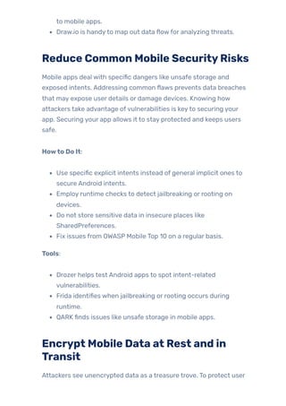 to mobile apps.
Draw.io is handyto map out data flowfor analyzing threats.
Reduce Common Mobile SecurityRisks
Mobile apps deal with specific dangers like unsafe storage and
exposed intents. Addressing common flaws prevents data breaches
that may expose user details or damage devices. Knowing how
attackers take advantage ofvulnerabilities is keyto securing your
app. Securing your app allows it to stay protected and keeps users
safe.
Howto Do It:
Use specific explicit intents instead of general implicit ones to
secure Android intents.
Employ runtime checks to detect jailbreaking or rooting on
devices.
Do not store sensitive data in insecure places like
SharedPreferences.
Fix issues from OWASP Mobile Top 10 on a regular basis.
Tools:
Drozer helps test Android apps to spot intent-related
vulnerabilities.
Frida identifies when jailbreaking or rooting occurs during
runtime.
QARK finds issues like unsafe storage in mobile apps.
Encrypt Mobile Data at Rest and in
Transit
Attackers see unencrypted data as a treasure trove. To protect user
 