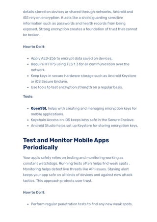 details stored on devices or shared through networks, Android and
iOS rely on encryption. It acts like a shield guarding sensitive
information such as passwords and health records from being
exposed. Strong encryption creates a foundation oftrust that cannot
be broken.
Howto Do It:
ApplyAES-256 to encrypt data saved on devices.
Require HTTPS using TLS 1.3 for all communication overthe
network.
Keep keys in secure hardware storage such as Android Keystore
or iOS Secure Enclave.
Use tools to test encryption strength on a regular basis.
Tools:
OpenSSL helps with creating and managing encryption keys for
mobile applications.
Keychain Access on iOS keeps keys safe in the Secure Enclave.
Android Studio helps set up Keystore for storing encryption keys.
Test and MonitorMobileApps
Periodically
Your app’s safety relies on testing and monitoring working as
constant watchdogs. Running tests often helps find weak spots .
Monitoring helps detect live threats like API issues. Staying alert
keeps your app safe on all kinds of devices and against new attack
tactics. This approach protects usertrust.
Howto Do It:
Perform regular penetration tests to find any newweak spots.
 