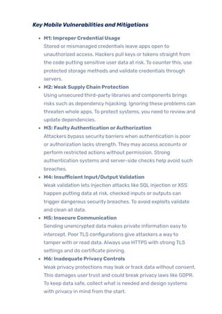 KeyMobileVulnerabilities and Mitigations
M1: ImproperCredential Usage
Stored or mismanaged credentials leave apps open to
unauthorized access. Hackers pull keys ortokens straight from
the code putting sensitive user data at risk. To counterthis, use
protected storage methods and validate credentials through
servers.
M2:WeakSupplyChain Protection
Using unsecured third-party libraries and components brings
risks such as dependency hijacking. Ignoring these problems can
threaten whole apps. To protect systems, you need to review and
update dependencies.
M3: FaultyAuthentication orAuthorization
Attackers bypass security barriers when authentication is poor
or authorization lacks strength. They may access accounts or
perform restricted actions without permission. Strong
authentication systems and server-side checks help avoid such
breaches.
M4: Insufficient Input/OutputValidation
Weak validation lets injection attacks like SQL injection or XSS
happen putting data at risk. checked inputs or outputs can
trigger dangerous security breaches. To avoid exploits validate
and clean all data.
M5: Insecure Communication
Sending unencrypted data makes private information easyto
intercept. PoorTLS configurations give attackers a wayto
tamperwith or read data. Always use HTTPS with strong TLS
settings and do certificate pinning.
M6: Inadequate PrivacyControls
Weak privacy protections may leak ortrack data without consent.
This damages usertrust and could break privacy laws like GDPR.
To keep data safe, collect what is needed and design systems
with privacy in mind from the start.
 
