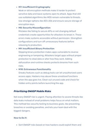 M7: Insufficient Cryptography
Weak or old encryption methods make it harderto protect
sensitive data and leave systems open to attack. Apps that still
use outdated algorithms like MD5 remain vulnerable to threats.
Use stronger options like AES-256 and ensure secure storage of
encryption keys.
M8: SecurityMisconfiguration
Mistakes like failing to secure APIs or not changing default
credentials create opportunities for attackers to break in. These
errors make systems accessible without permission. Strengthen
configurations and turn off unnecessaryfeatures before
releasing to production.
M9: Insufficient BinaryProtection
Skipping binary protection makes apps vulnerable to reverse
engineering ortampering. Attackers target apps without proper
protection to steal data or alter howtheywork. Adding
obfuscation and runtime checks protects binaries from such
risks.
M10: Extraneous Functionality
Sneakyfeatures such as debug tools can let unauthorized users
access apps. Hackers may abuse these unnoticed functions
when the app goes live. Clean out unused code and check for
hidden entry points before launching the app.
Prioritizing OWASPMobile Risks
Not every OWASP risk is urgent. Paying attention to severe threats like
data leaks instead of small problems helps focus on what matters.
This method ties securitytesting to business goals, like preventing
breaches or avoiding penalties, and lets yourteam deal with the
biggest dangers.
Howto Do It:
Sort OWASP risks based on how hackers could exploit them and
 