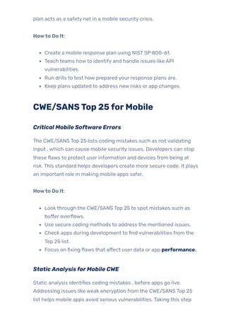 plan acts as a safety net in a mobile security crisis.
Howto Do It:
Create a mobile response plan using NIST SP 800-61.
Teach teams howto identify and handle issues like API
vulnerabilities.
Run drills to test how prepared your response plans are.
Keep plans updated to address new risks or app changes.
CWE/SANSTop 25forMobile
Critical Mobile Software Errors
The CWE/SANS Top 25 lists coding mistakes such as not validating
input , which can cause mobile security issues. Developers can stop
these flaws to protect user information and devices from being at
risk. This standard helps developers create more secure code. It plays
an important role in making mobile apps safer.
Howto Do It:
Look through the CWE/SANS Top 25 to spot mistakes such as
buffer overflows.
Use secure coding methods to address the mentioned issues.
Check apps during development to find vulnerabilities from the
Top 25 list.
Focus on fixing flaws that affect user data or app performance.
StaticAnalysisforMobile CWE
Static analysis identifies coding mistakes , before apps go live.
Addressing issues like weak encryption from the CWE/SANS Top 25
list helps mobile apps avoid serious vulnerabilities. Taking this step
 