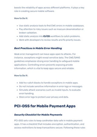 boosts the reliability of apps across different platforms. It plays a key
role in creating secure mobile software.
Howto Do It:
Use static analysis tools to find CWE errors in mobile codebases.
Pay attention to risky issues such as insecure deserialization or
broken validation.
Add static analysis into CI/CD workflows to catch problems.
Work with developers to review results and fix priority issues.
Best Practices in Mobile ErrorHandling
Weak error management can leave apps open to attacks. For
instance, exceptions might reveal sensitive data. The CWE/SANS
guidelines emphasize strong error handling to safeguard mobile
applications. Controlling errors prevents exposing private
information, which is vital to keep apps secure and reliable.
Howto Do It:
Add try-catch blocks to handle exceptions in mobile apps.
Do not include sensitive information in error logs or messages.
Simulate attack scenarios such as invalid inputs, to evaluate
error handling.
Store error logs to protect user privacy and data.
PCI-DSSforMobile PaymentApps
SecurityChecklistforMobile Payments
PCI-DSS sets rules to keep cardholder data safe in mobile payment
apps. It has a checklist that includes encryption, authentication, and
access restrictions to keep transactions secure. Following these rules
 