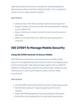 keep data protected and ensure compliance. Strong integrations
block breaches that come from outside providers. This is needed to
create a secure mobile payment system.
Howto Do It:
Check vendors’ PCI-DSS compliance before connecting them.
Require vendors to use secure APIs with authentication methods
such as OAuth 2.0.
Keep a close eye on vendor services to catch security issues or
data leaks.
Make sure vendors follow PCI-DSS rules by including this in
contracts.
ISO 27001To Manage Mobile Security
Using ISO 27001 ControlsTo Secure Mobile
ISO 27001 gives businesses a strong structure to handle mobile
security in an organized way. Key measures such as managing access
and encrypting data, help safeguard apps against risks on different
platforms. Putting these practices into action builds compliance and
solid security. It serves as the base to create a secure mobile
environment.
Howto Do It:
Use ISO 27001 controls like A.12.4 to monitor mobile app security.
Restrict data exposure in apps by applying strict access
controls.
Follow ISO 27001 guidelines to encrypt sensitive information.
Record the control applications to meet audit requirements.
 