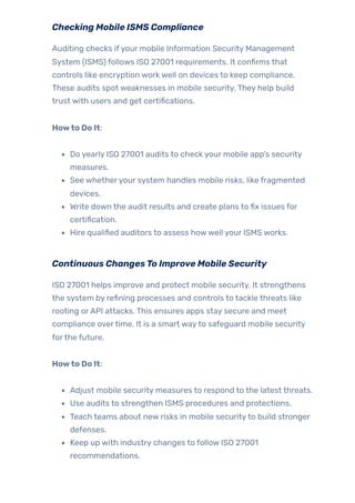 Checking Mobile ISMS Compliance
Auditing checks ifyour mobile Information Security Management
System (ISMS) follows ISO 27001 requirements. It confirms that
controls like encryption work well on devices to keep compliance.
These audits spot weaknesses in mobile security. They help build
trust with users and get certifications.
Howto Do It:
Do yearly ISO 27001 audits to check your mobile app’s security
measures.
See whetheryour system handles mobile risks, like fragmented
devices.
Write down the audit results and create plans to fix issues for
certification.
Hire qualified auditors to assess howwell your ISMS works.
Continuous ChangesTo Improve Mobile Security
ISO 27001 helps improve and protect mobile security. It strengthens
the system by refining processes and controls to tackle threats like
rooting orAPI attacks. This ensures apps stay secure and meet
compliance overtime. It is a smart wayto safeguard mobile security
forthe future.
Howto Do It:
Adjust mobile security measures to respond to the latest threats.
Use audits to strengthen ISMS procedures and protections.
Teach teams about new risks in mobile securityto build stronger
defenses.
Keep up with industry changes to follow ISO 27001
recommendations.
 