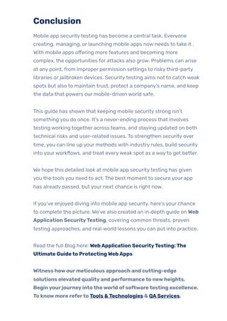 Conclusion
Mobile app securitytesting has become a central task. Everyone
creating, managing, or launching mobile apps now needs to take it .
With mobile apps offering more features and becoming more
complex, the opportunities for attacks also grow. Problems can arise
at any point, from improper permission settings to riskythird-party
libraries or jailbroken devices. Securitytesting aims not to catch weak
spots but also to maintain trust, protect a company’s name, and keep
the data that powers our mobile-driven world safe.
This guide has shown that keeping mobile security strong isn’t
something you do once. It’s a never-ending process that involves
testing working together across teams, and staying updated on both
technical risks and user-related issues. To strengthen security over
time, you can line up your methods with industry rules, build security
into yourworkflows, and treat everyweak spot as a wayto get better.
We hope this detailed look at mobile app securitytesting has given
you the tools you need to act. The best moment to secure your app
has already passed, but your next chance is right now.
Ifyou’ve enjoyed diving into mobile app security, here’s your chance
to complete the picture. We’ve also created an in‑depth guide on Web
Application SecurityTesting, covering common threats, proven
testing approaches, and real‑world lessons you can put into practice.
Read the full Blog here: WebApplication SecurityTesting:The
Ultimate Guideto ProtectingWebApps
Witness howourmeticulous approach and cutting-edge
solutions elevated qualityand performanceto newheights.
Beginyourjourneyintotheworld ofsoftwaretesting excellence.
To knowmore referto Tools &Technologies & QAServices.
 