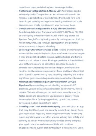 could harm users and destroytrust in an organization.
No Damageto Reputation & MoneyLost An incident can be
extremely costly. Companies can incurfinancial losses in the
millions, legal liabilities or even damage their brand for a long
time. Proper securitytesting can only mitigate the risk of such
breaches, and create confidence in your customer base.
Compliancewith Regulations &App Store Guidelines
Regulating data underframeworks like GDPR, HIPAA or PCI DSS,
or undergoing enforcement measures within app stores like
Apple or Google Play, by having securitytesting you can limit the
risk of heftyfines, app removal, app rejection and generally
ensure your app is in good standing.
Lowering Future Maintenance Costs Finding and remediating
vulnerabilities early in the build ofyour software is much cheaper
ifthey are identified before release, just like finding and fixing a
leak in a boat before it sinks. Finding exploitable vulnerabilities in
your software as early as possible is beneficial because it
extends the vulnerabilityfix solution lifespan, eliminates the
need for costly expensive emergencyfixes, and lowers technical
debt. Even if it seems costly now, investing in testing will lead to
significant gains in avoiding maintenance costs down the road.
Making Secure Releasing an EasyRideWithin DevOps
Pipelines By embedding securitytesting into your CI/CD
pipelines, you are evaluating weaknesses each time you have a
release. The more times you can evaluate a security errorthe
faster, easier and consistentlyyou can safely deploy. This is
immensely critical for helping you keep up with the pace of
developing modern applications today.
Creating UserTrust and Brand Loyalty Users will ditch an app
that they don’t trust, and one security incident can deeply harm
your reputation. Regularly assessing your software for security
issues signals to your users that you are valuing their safety and
security as a user, which additionally creates loyalty and puts
your app in place as a reliable candidate with positive
engagement and overall brand integrity in a noisy market. Users
 
