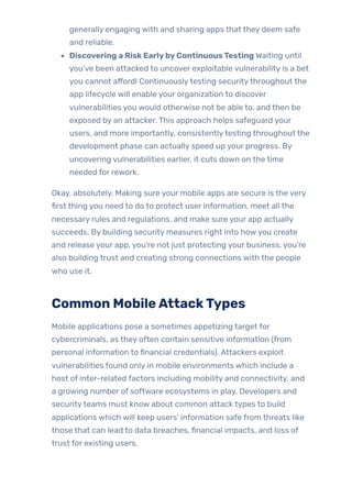 generally engaging with and sharing apps that they deem safe
and reliable.
Discovering a RiskEarlybyContinuousTesting Waiting until
you’ve been attacked to uncover exploitable vulnerability is a bet
you cannot afford! Continuouslytesting securitythroughout the
app lifecycle will enable your organization to discover
vulnerabilities you would otherwise not be able to, and then be
exposed by an attacker. This approach helps safeguard your
users, and more importantly, consistentlytesting throughout the
development phase can actually speed up your progress. By
uncovering vulnerabilities earlier, it cuts down on the time
needed for rework.
Okay, absolutely. Making sure your mobile apps are secure is the very
first thing you need to do to protect user information, meet all the
necessary rules and regulations, and make sure your app actually
succeeds. By building security measures right into howyou create
and release your app, you’re not just protecting your business, you’re
also building trust and creating strong connections with the people
who use it.
Common MobileAttackTypes
Mobile applications pose a sometimes appetizing target for
cybercriminals, as they often contain sensitive information (from
personal information to financial credentials). Attackers exploit
vulnerabilities found only in mobile environments which include a
host of inter-related factors including mobility and connectivity, and
a growing number of software ecosystems in play. Developers and
securityteams must know about common attack types to build
applications which will keep users’ information safe from threats like
those that can lead to data breaches, financial impacts, and loss of
trust for existing users.
 
