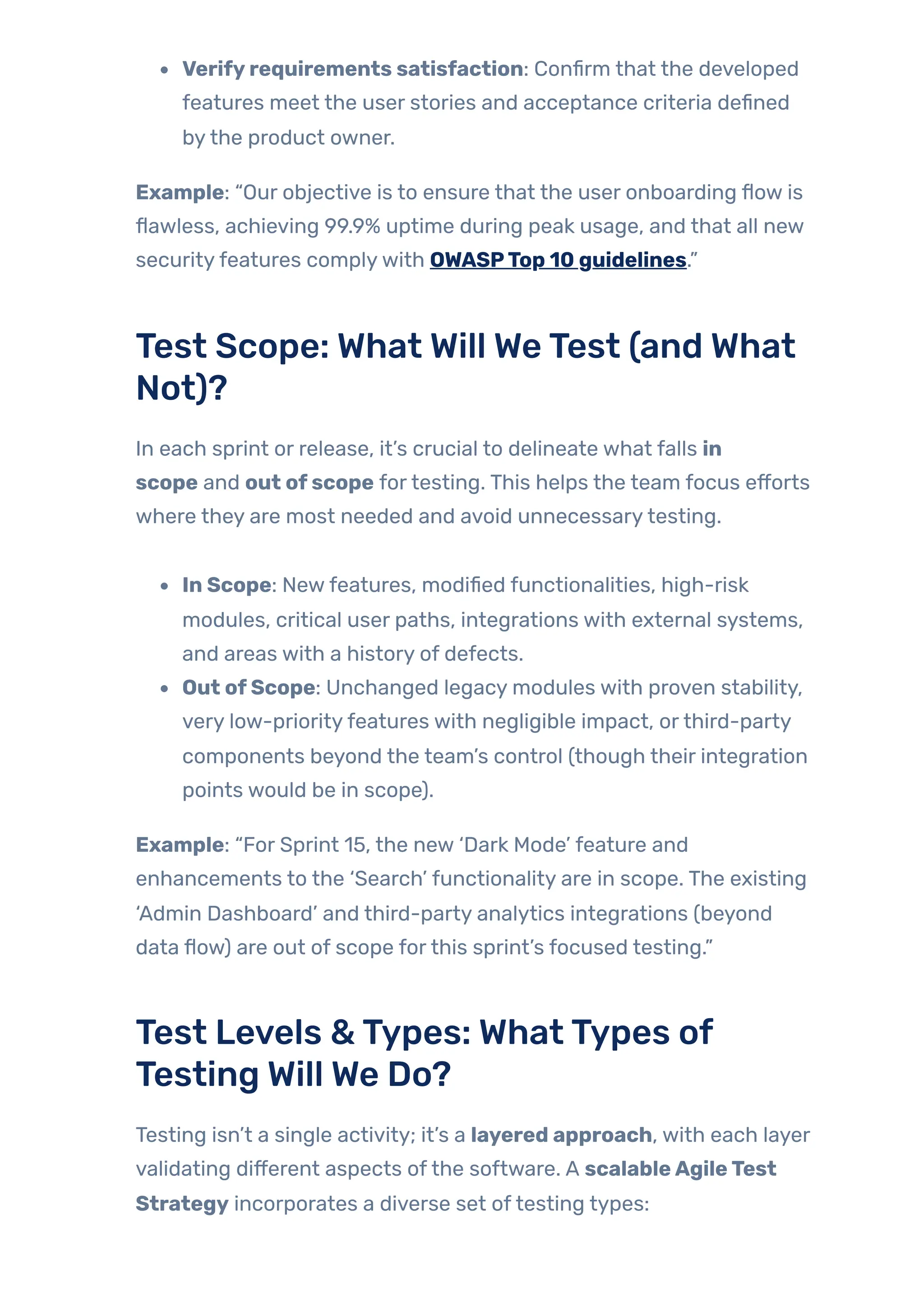 Verifyrequirements satisfaction: Confirm that the developed
features meet the user stories and acceptance criteria defined
bythe product owner.
Example: “Our objective is to ensure that the user onboarding flow is
flawless, achieving 99.9% uptime during peak usage, and that all new
securityfeatures complywith OWASPTop 10 guidelines.”
Test Scope: What Will WeTest (and What
Not)?
In each sprint or release, it’s crucial to delineate what falls in
scope and out ofscope fortesting. This helps the team focus efforts
where they are most needed and avoid unnecessarytesting.
In Scope: Newfeatures, modified functionalities, high-risk
modules, critical user paths, integrations with external systems,
and areas with a history of defects.
Out ofScope: Unchanged legacy modules with proven stability,
very low-priorityfeatures with negligible impact, orthird-party
components beyond the team’s control (though their integration
points would be in scope).
Example: “For Sprint 15, the new ‘Dark Mode’ feature and
enhancements to the ‘Search’ functionality are in scope. The existing
‘Admin Dashboard’ and third-party analytics integrations (beyond
data flow) are out of scope forthis sprint’s focused testing.”
Test Levels &Types: WhatTypes of
Testing Will We Do?
Testing isn’t a single activity; it’s a layered approach, with each layer
validating different aspects ofthe software. A scalableAgileTest
Strategy incorporates a diverse set oftesting types:
 