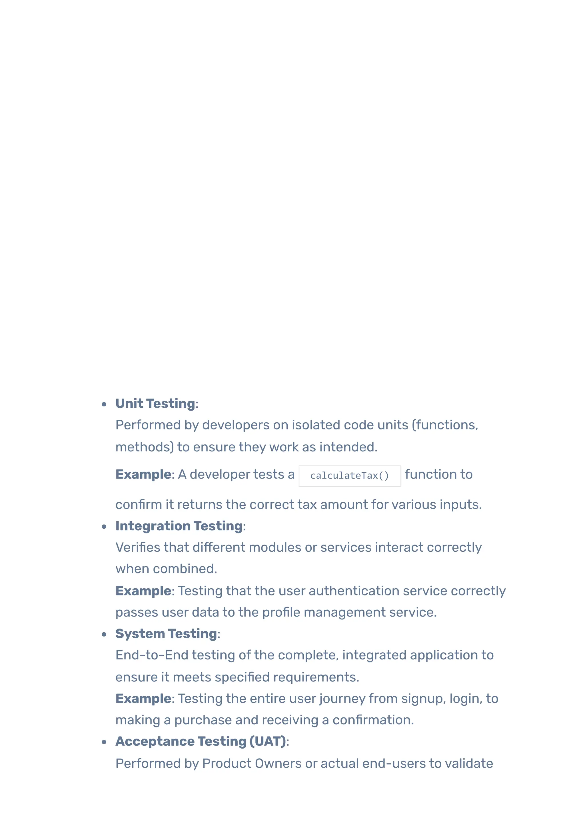UnitTesting:
Performed by developers on isolated code units (functions,
methods) to ensure theywork as intended.
Example: A developertests a calculateTax() function to
confirm it returns the correct tax amount forvarious inputs.
IntegrationTesting:
Verifies that different modules or services interact correctly
when combined.
Example: Testing that the user authentication service correctly
passes user data to the profile management service.
SystemTesting:
End-to-End testing ofthe complete, integrated application to
ensure it meets specified requirements.
Example: Testing the entire user journeyfrom signup, login, to
making a purchase and receiving a confirmation.
AcceptanceTesting (UAT):
Performed by Product Owners or actual end-users to validate
 